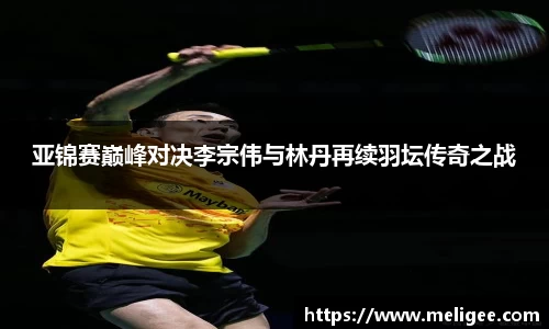 亚锦赛巅峰对决李宗伟与林丹再续羽坛传奇之战